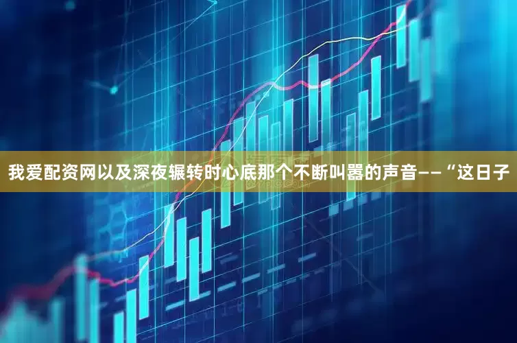我爱配资网以及深夜辗转时心底那个不断叫嚣的声音——“这日子