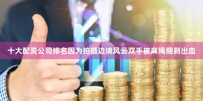 十大配资公司排名因为拍摄边境风云双手被麻绳捆到出血