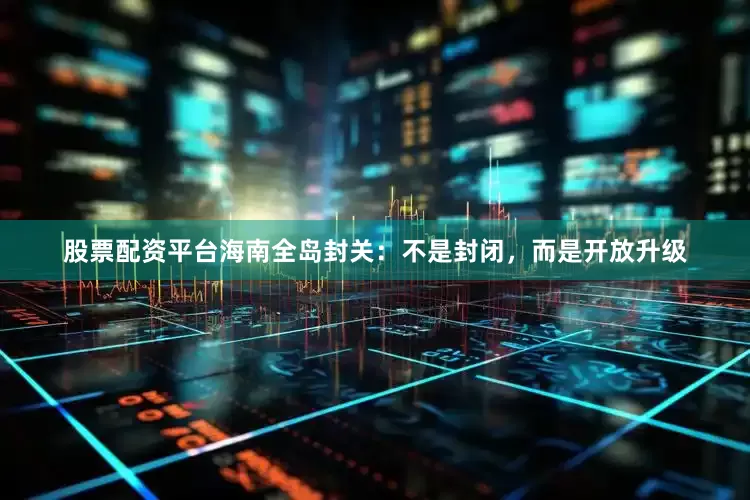 股票配资平台海南全岛封关：不是封闭，而是开放升级