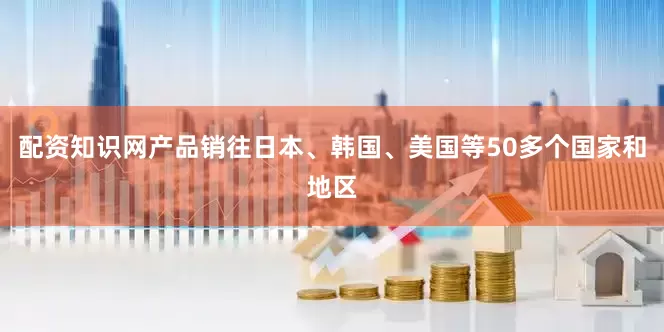 配资知识网产品销往日本、韩国、美国等50多个国家和地区