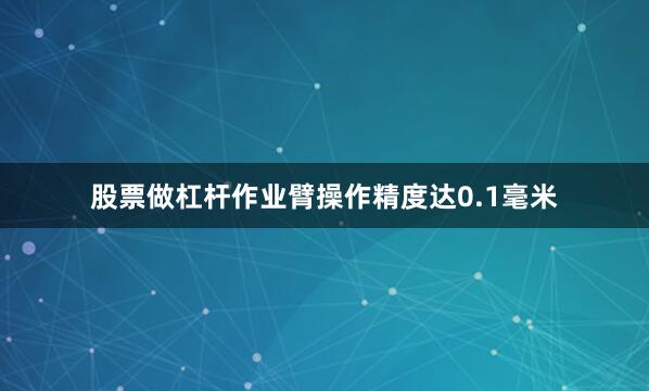 股票做杠杆作业臂操作精度达0.1毫米