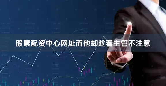 股票配资中心网址而他却趁着主管不注意